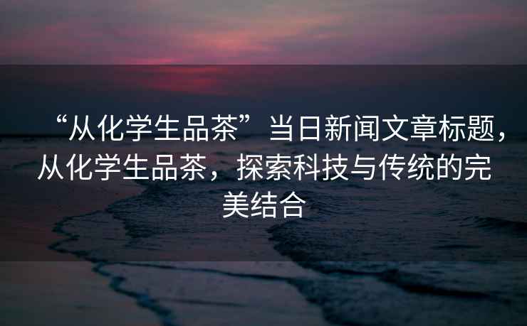 “從化學生品茶”當日新聞文章標題，從化學生品茶，探索科技與傳統的完美結合