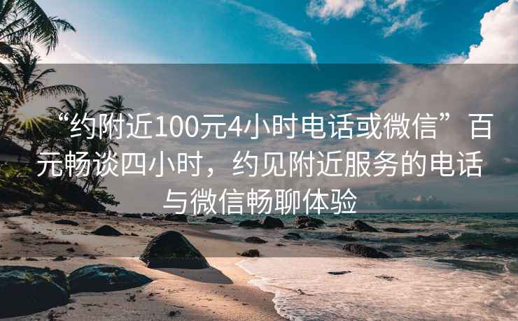 “約附近100元4小時(shí)電話或微信”百元暢談四小時(shí)，約見附近服務(wù)的電話與微信暢聊體驗(yàn)