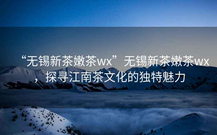 “無錫新茶嫩茶wx”無錫新茶嫩茶wx，探尋江南茶文化的獨特魅力