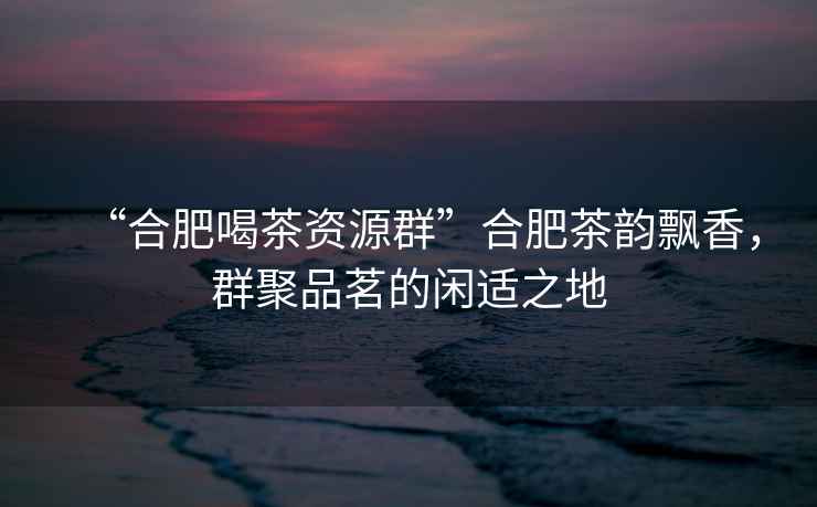 “合肥喝茶資源群”合肥茶韻飄香，群聚品茗的閑適之地
