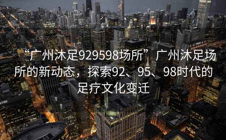 “廣州沐足929598場所”廣州沐足場所的新動態，探索92、95、98時代的足療文化變遷