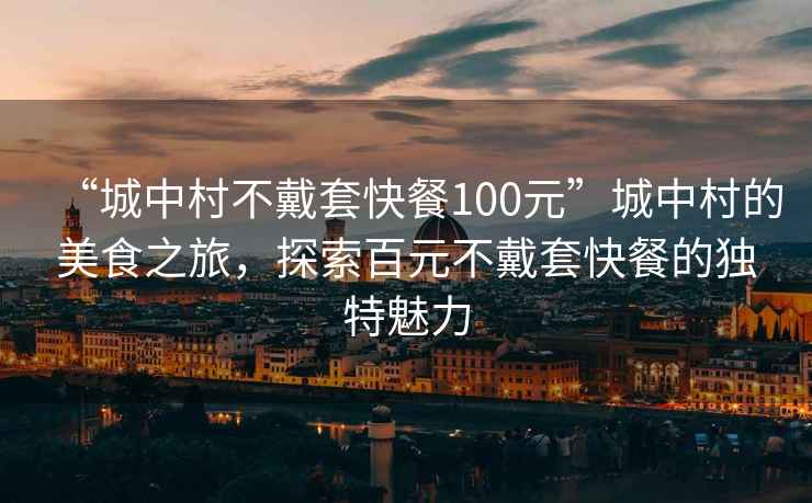 “城中村不戴套快餐100元”城中村的美食之旅，探索百元不戴套快餐的獨(dú)特魅力