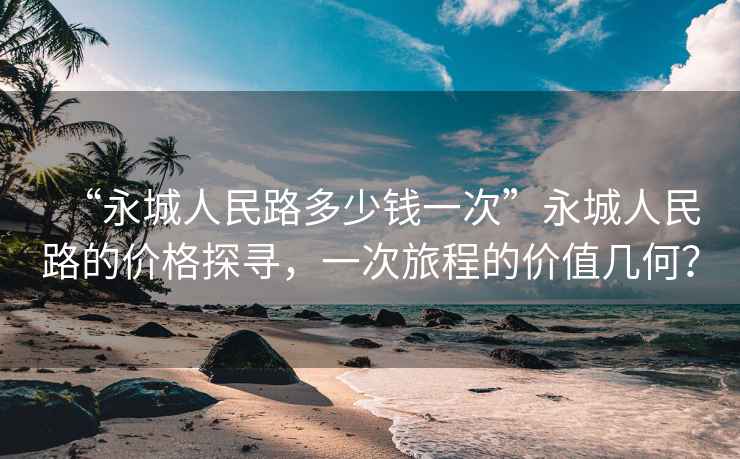 “永城人民路多少錢一次”永城人民路的價格探尋，一次旅程的價值幾何？