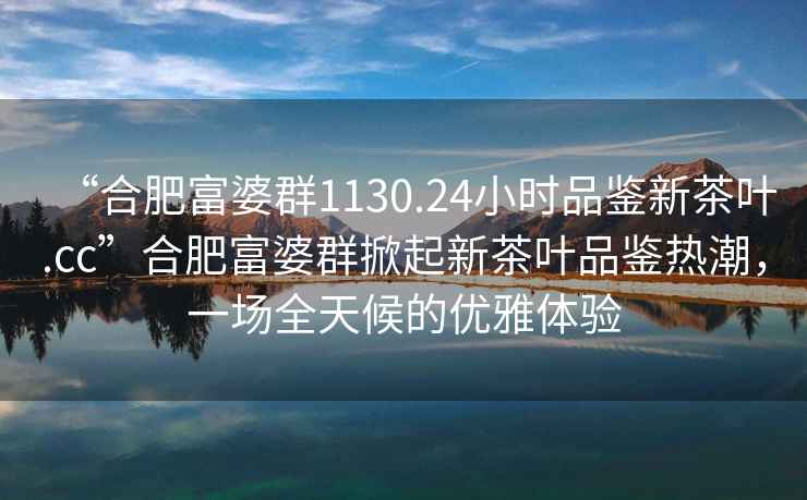 “合肥富婆群1130.24小時品鑒新茶葉.cc”合肥富婆群掀起新茶葉品鑒熱潮，一場全天候的優(yōu)雅體驗