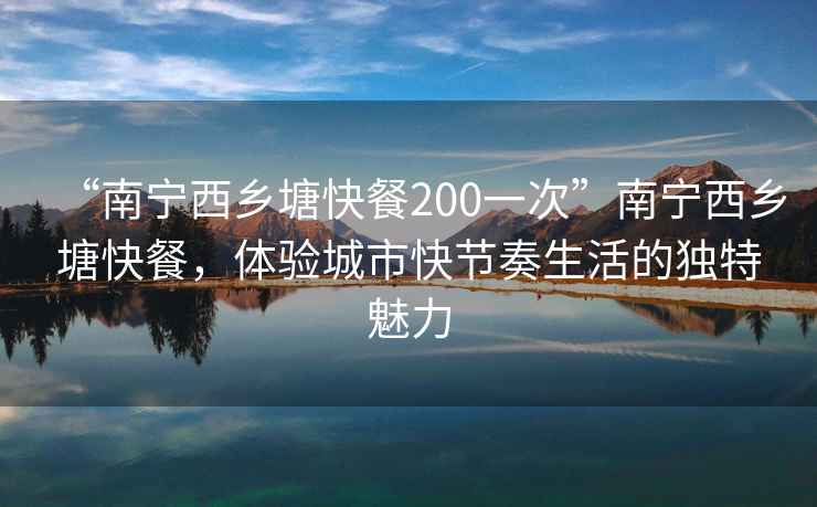 “南寧西鄉塘快餐200一次”南寧西鄉塘快餐，體驗城市快節奏生活的獨特魅力