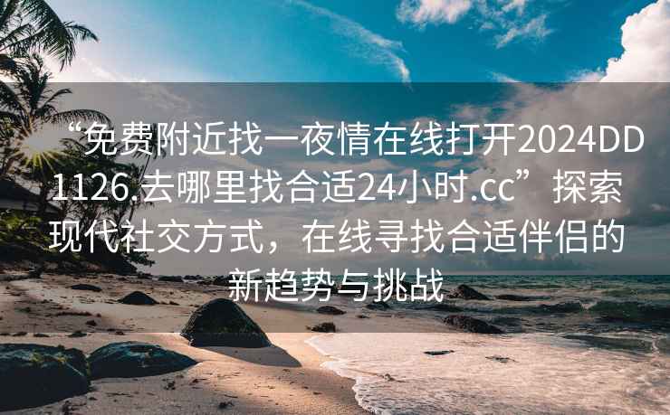 “免費附近找一夜情在線打開2024DD1126.去哪里找合適24小時.cc”探索現(xiàn)代社交方式，在線尋找合適伴侶的新趨勢與挑戰(zhàn)