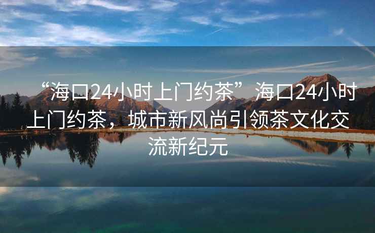“海口24小時上門約茶”海口24小時上門約茶，城市新風尚引領茶文化交流新紀元