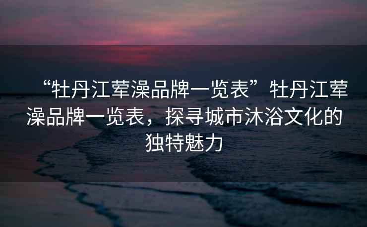 “牡丹江葷澡品牌一覽表”牡丹江葷澡品牌一覽表，探尋城市沐浴文化的獨(dú)特魅力