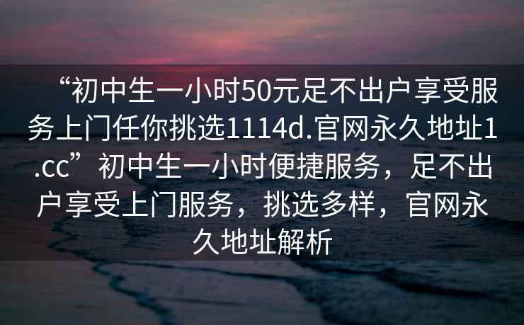 “初中生一小時50元足不出戶享受服務上門任你挑選1114d.官網永久地址1.cc”初中生一小時便捷服務，足不出戶享受上門服務，挑選多樣，官網永久地址解析