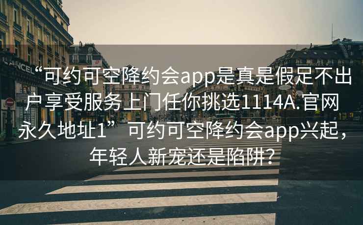 “可約可空降約會app是真是假足不出戶享受服務上門任你挑選1114A.官網永久地址1”可約可空降約會app興起，年輕人新寵還是陷阱？