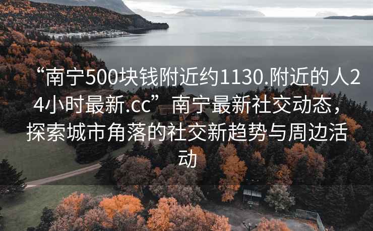 “南寧500塊錢附近約1130.附近的人24小時(shí)最新.cc”南寧最新社交動態(tài)，探索城市角落的社交新趨勢與周邊活動