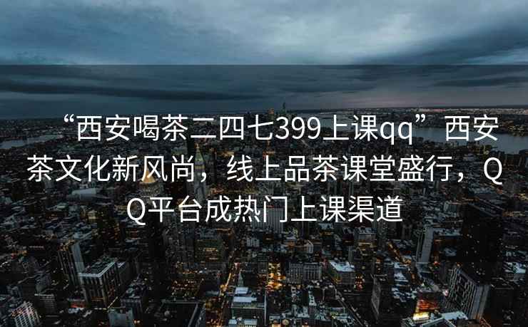 “西安喝茶二四七399上課qq”西安茶文化新風尚，線上品茶課堂盛行，QQ平臺成熱門上課渠道