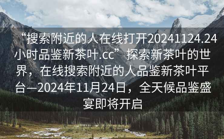 “搜索附近的人在線打開20241124.24小時品鑒新茶葉.cc”探索新茶葉的世界，在線搜索附近的人品鑒新茶葉平臺—2024年11月24日，全天候品鑒盛宴即將開啟