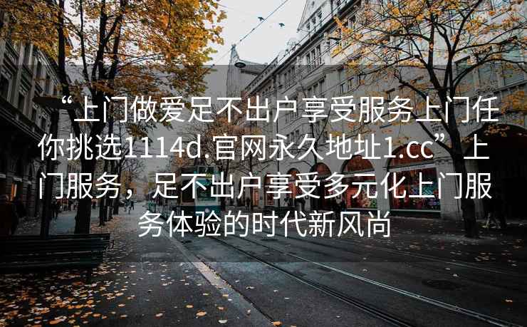 “上門做愛足不出戶享受服務上門任你挑選1114d.官網永久地址1.cc”上門服務，足不出戶享受多元化上門服務體驗的時代新風尚