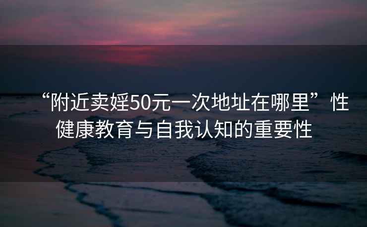 “附近賣婬50元一次地址在哪里”性健康教育與自我認知的重要性