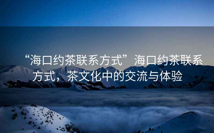 “?？诩s茶聯系方式”?？诩s茶聯系方式，茶文化中的交流與體驗