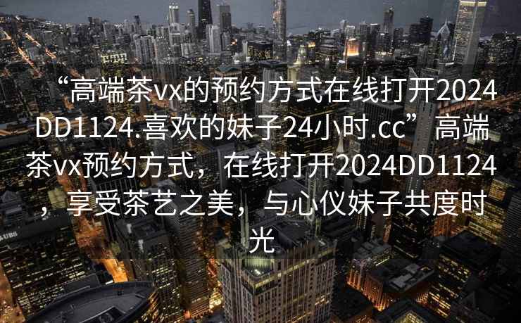 “高端茶vx的預(yù)約方式在線打開(kāi)2024DD1124.喜歡的妹子24小時(shí).cc”高端茶vx預(yù)約方式，在線打開(kāi)2024DD1124，享受茶藝之美，與心儀妹子共度時(shí)光