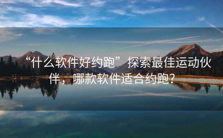 “什么軟件好約跑”探索最佳運動伙伴，哪款軟件適合約跑？