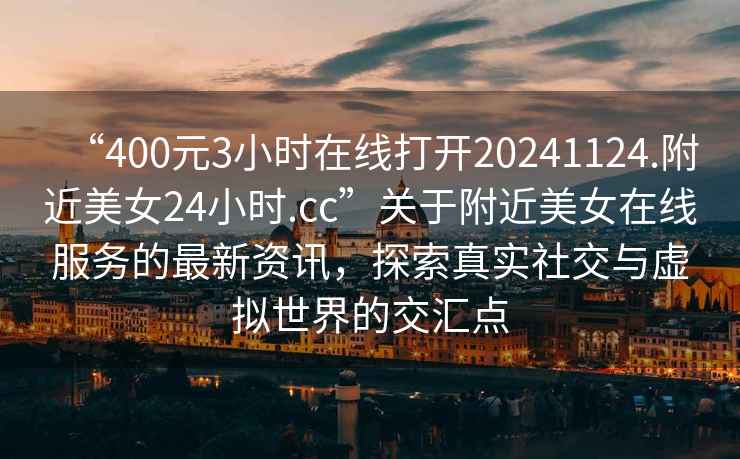 “400元3小時在線打開20241124.附近美女24小時.cc”關于附近美女在線服務的最新資訊，探索真實社交與虛擬世界的交匯點