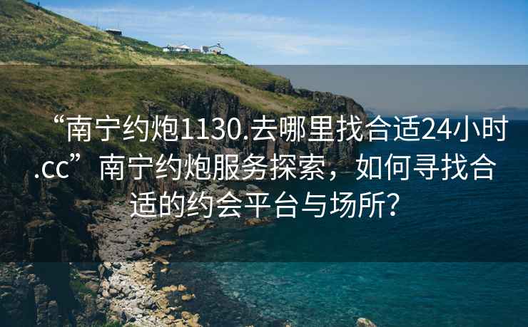 “南寧約炮1130.去哪里找合適24小時.cc”南寧約炮服務探索，如何尋找合適的約會平臺與場所？