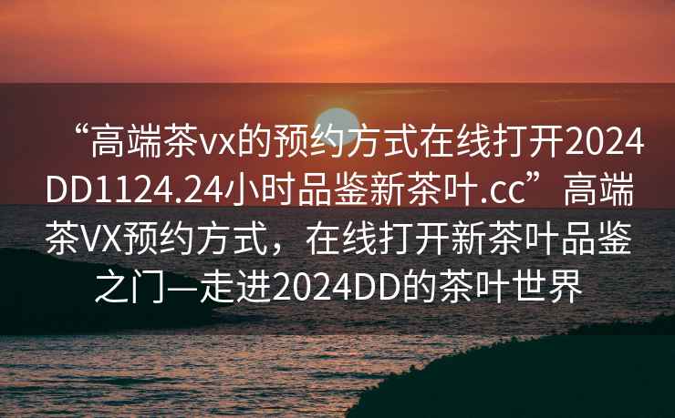 “高端茶vx的預約方式在線打開2024DD1124.24小時品鑒新茶葉.cc”高端茶VX預約方式，在線打開新茶葉品鑒之門—走進2024DD的茶葉世界