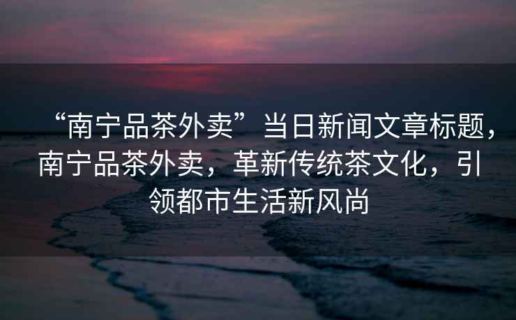 “南寧品茶外賣”當日新聞文章標題，南寧品茶外賣，革新傳統(tǒng)茶文化，引領都市生活新風尚