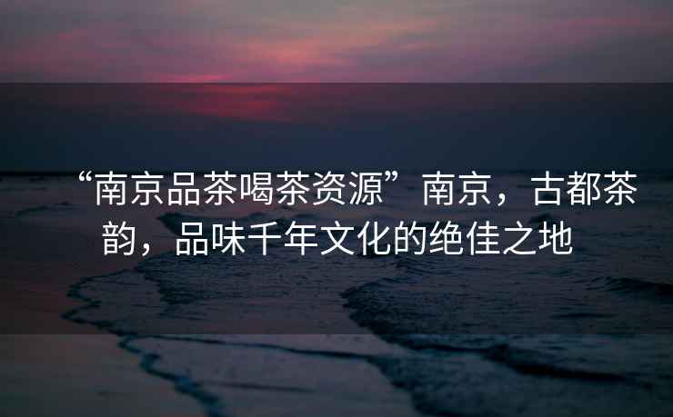 “南京品茶喝茶資源”南京，古都茶韻，品味千年文化的絕佳之地
