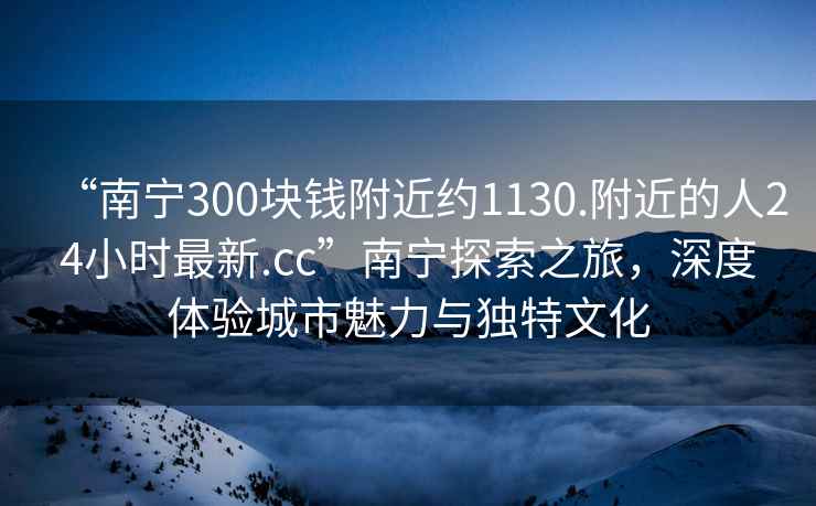 “南寧300塊錢附近約1130.附近的人24小時(shí)最新.cc”南寧探索之旅，深度體驗(yàn)城市魅力與獨(dú)特文化