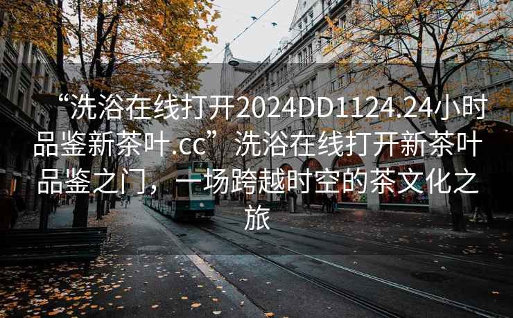“洗浴在線打開2024DD1124.24小時品鑒新茶葉.cc”洗浴在線打開新茶葉品鑒之門，一場跨越時空的茶文化之旅