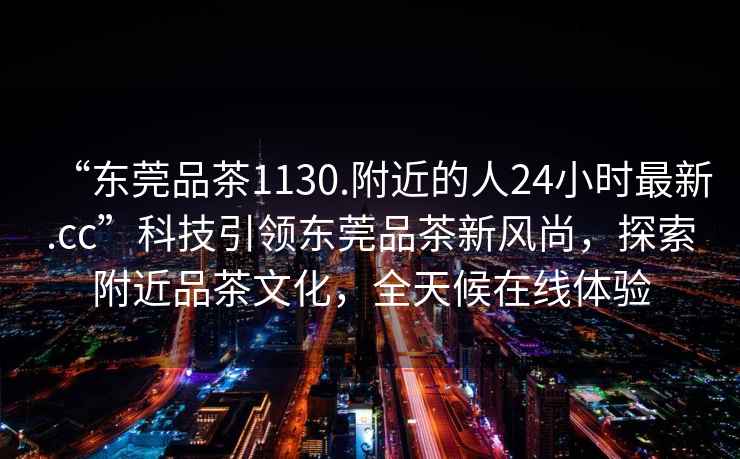 “東莞品茶1130.附近的人24小時最新.cc”科技引領東莞品茶新風尚，探索附近品茶文化，全天候在線體驗