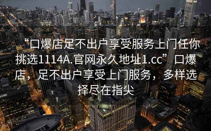 “口爆店足不出戶享受服務(wù)上門任你挑選1114A.官網(wǎng)永久地址1.cc”口爆店，足不出戶享受上門服務(wù)，多樣選擇盡在指尖