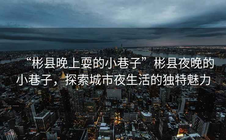 “彬縣晚上耍的小巷子”彬縣夜晚的小巷子，探索城市夜生活的獨特魅力