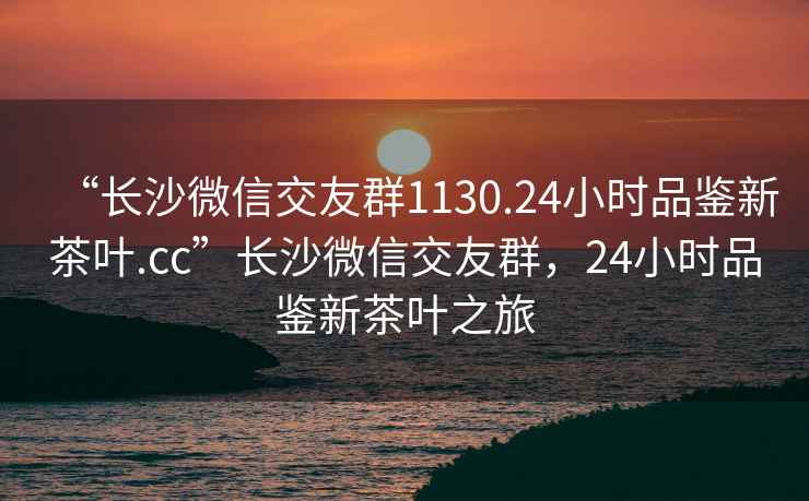 “長沙微信交友群1130.24小時品鑒新茶葉.cc”長沙微信交友群，24小時品鑒新茶葉之旅