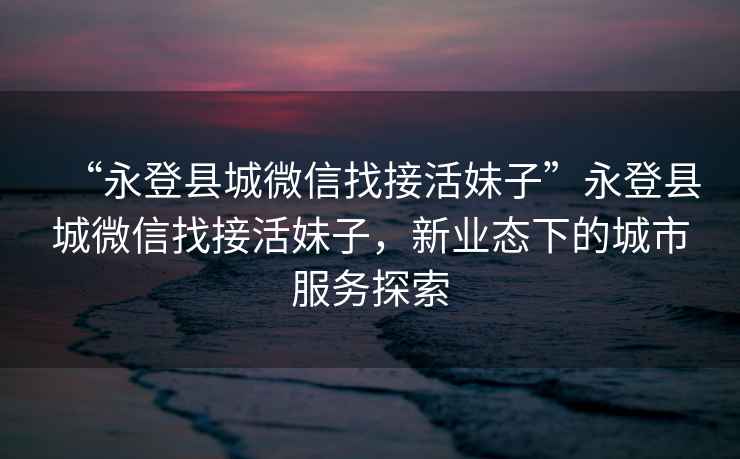 “永登縣城微信找接活妹子”永登縣城微信找接活妹子，新業(yè)態(tài)下的城市服務(wù)探索