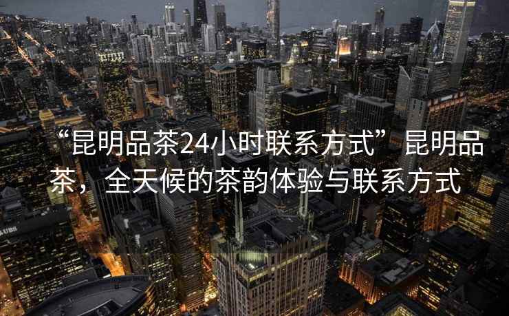 “昆明品茶24小時聯系方式”昆明品茶，全天候的茶韻體驗與聯系方式