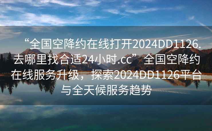 “全國(guó)空降約在線打開(kāi)2024DD1126.去哪里找合適24小時(shí).cc”全國(guó)空降約在線服務(wù)升級(jí)，探索2024DD1126平臺(tái)與全天候服務(wù)趨勢(shì)