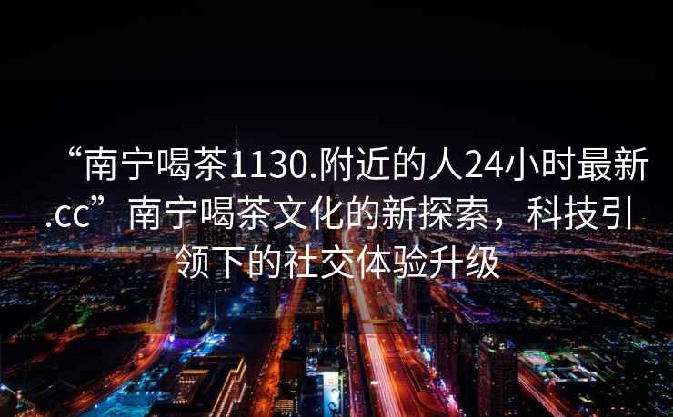 “南寧喝茶1130.附近的人24小時最新.cc”南寧喝茶文化的新探索，科技引領下的社交體驗升級