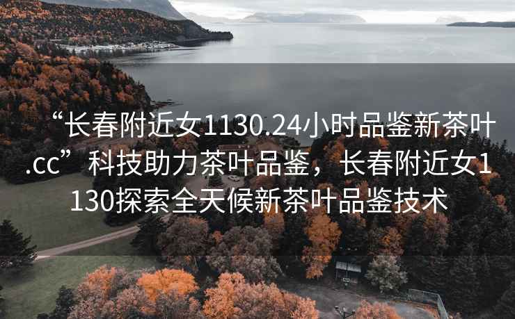 “長春附近女1130.24小時品鑒新茶葉.cc”科技助力茶葉品鑒，長春附近女1130探索全天候新茶葉品鑒技術
