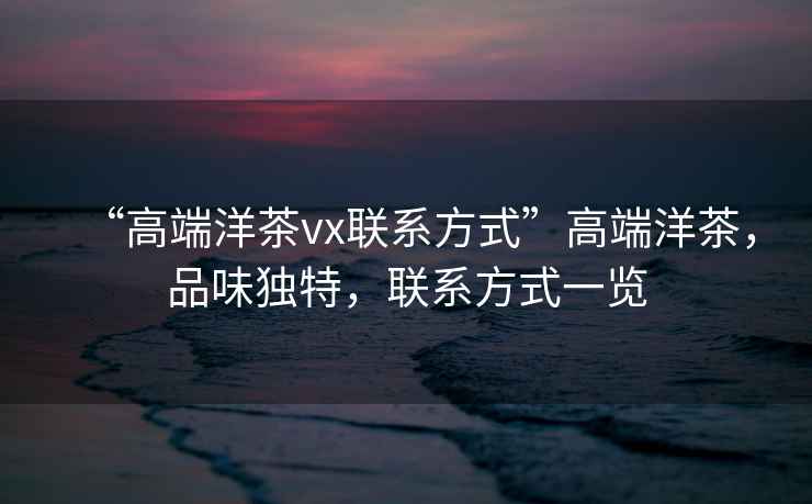 “高端洋茶vx聯系方式”高端洋茶，品味獨特，聯系方式一覽