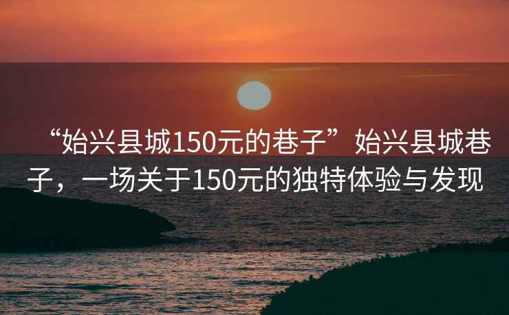 “始興縣城150元的巷子”始興縣城巷子，一場關(guān)于150元的獨特體驗與發(fā)現(xiàn)