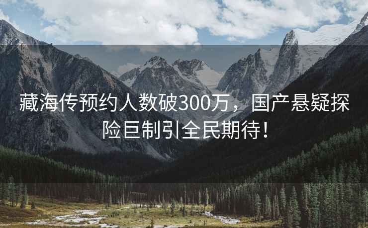 藏海傳預約人數(shù)破300萬，國產懸疑探險巨制引全民期待！