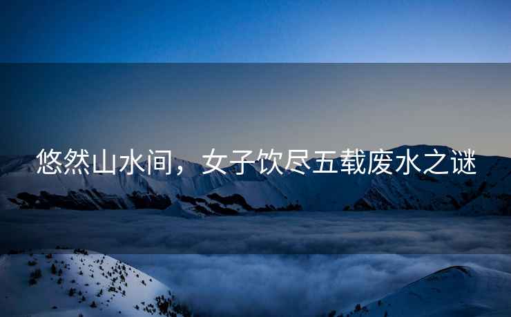 悠然山水間，女子飲盡五載廢水之謎