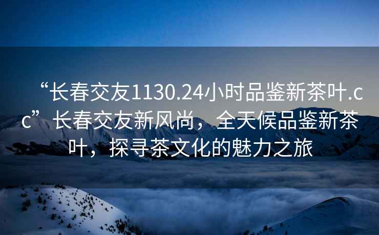 “長春交友1130.24小時(shí)品鑒新茶葉.cc”長春交友新風(fēng)尚，全天候品鑒新茶葉，探尋茶文化的魅力之旅