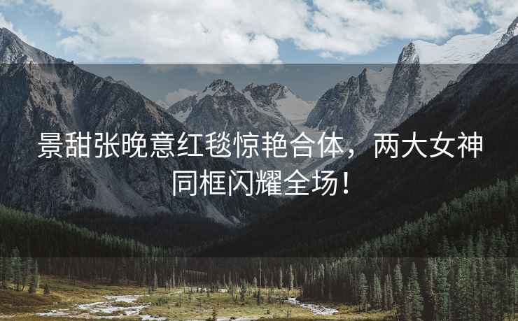 景甜張晚意紅毯驚艷合體，兩大女神同框閃耀全場！