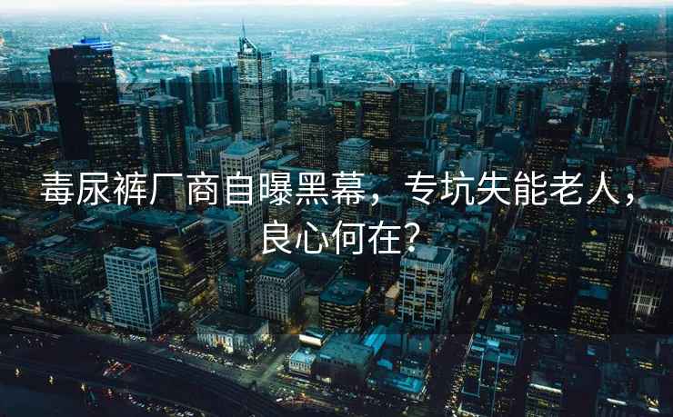 毒尿褲廠商自曝黑幕，專坑失能老人，良心何在？