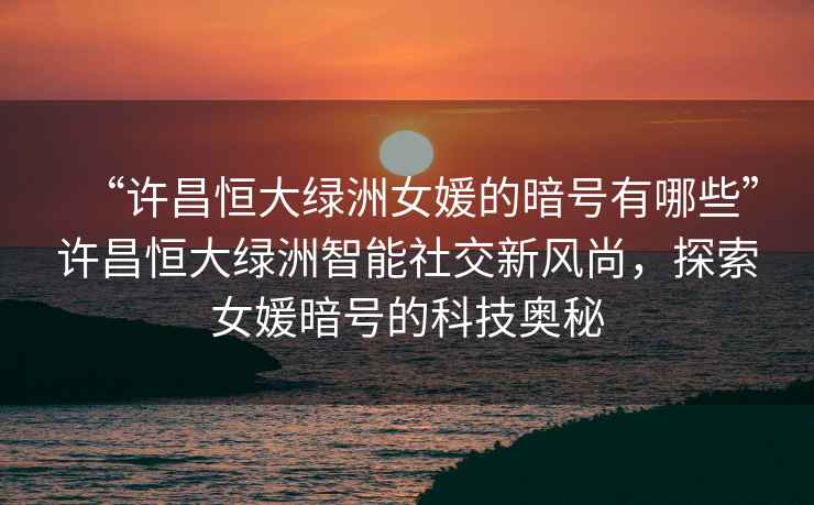 “許昌恒大綠洲女媛的暗號有哪些”許昌恒大綠洲智能社交新風尚，探索女媛暗號的科技奧秘