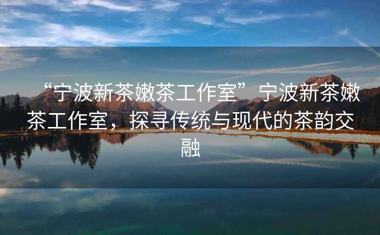 “寧波新茶嫩茶工作室”寧波新茶嫩茶工作室，探尋傳統(tǒng)與現(xiàn)代的茶韻交融