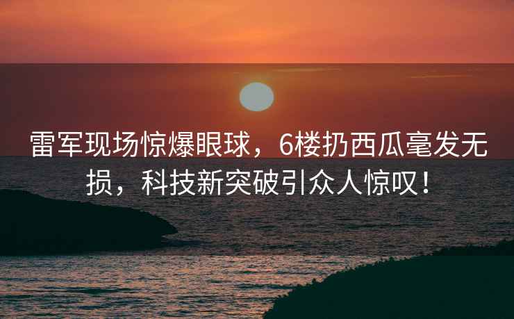 雷軍現場驚爆眼球，6樓扔西瓜毫發無損，科技新突破引眾人驚嘆！