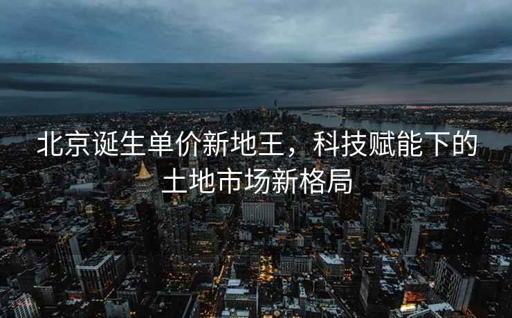 北京誕生單價新地王，科技賦能下的土地市場新格局