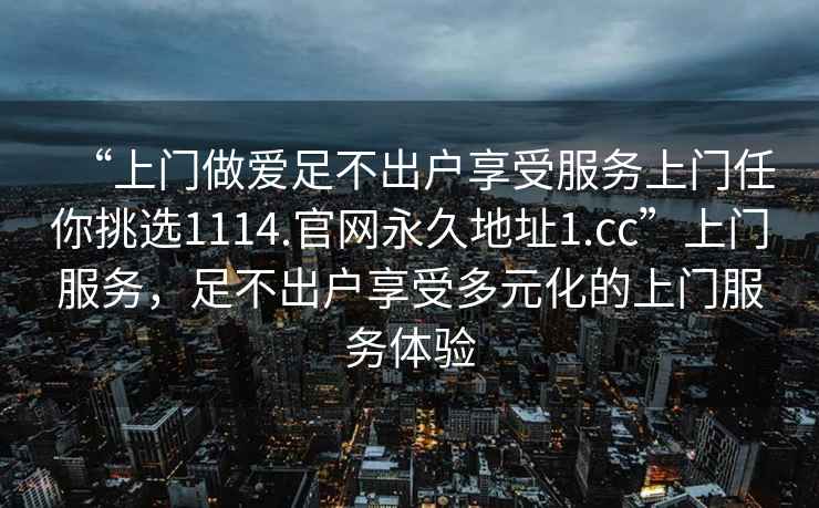 “上門做愛足不出戶享受服務上門任你挑選1114.官網永久地址1.cc”上門服務，足不出戶享受多元化的上門服務體驗